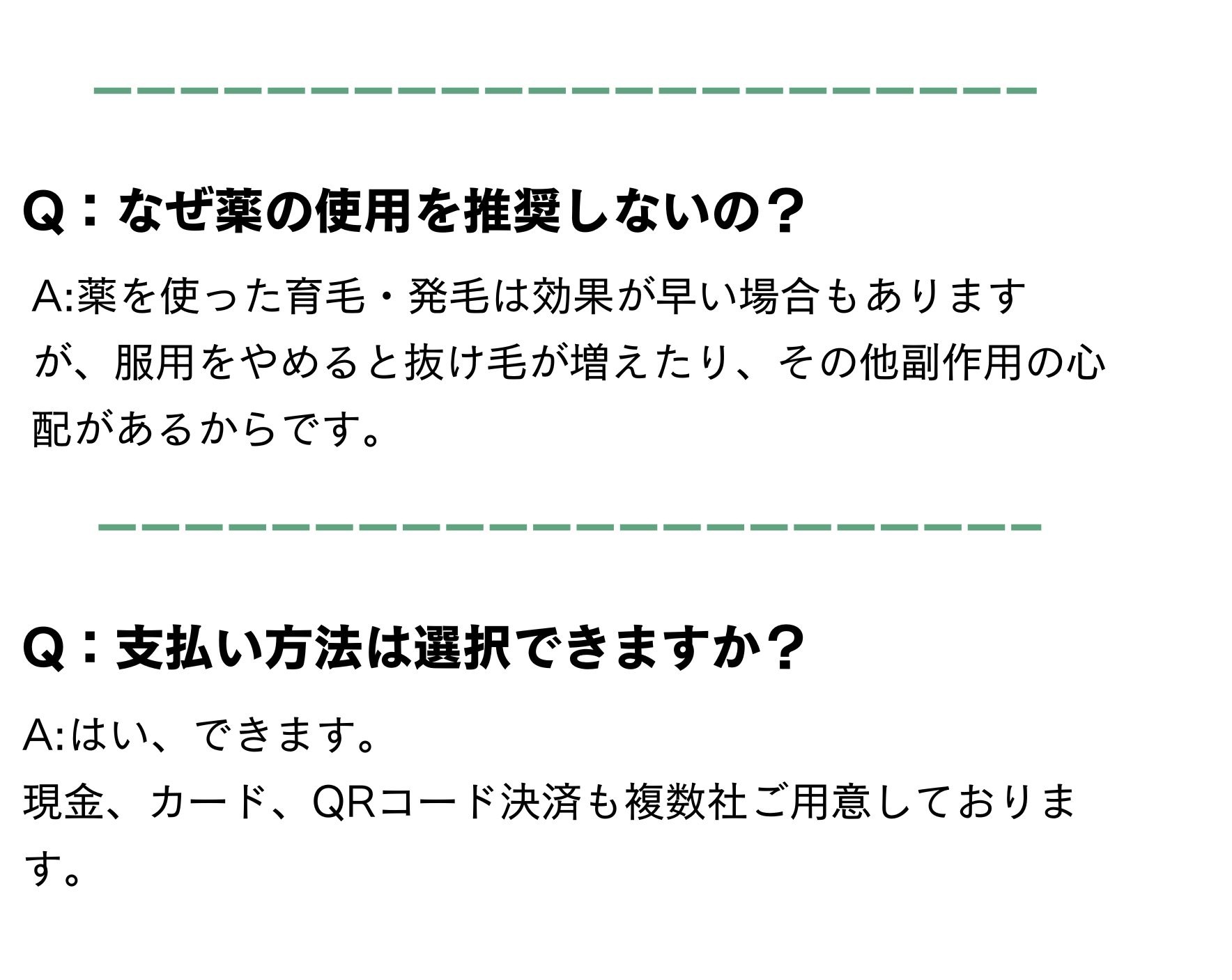 よくある質問
Q：なぜ薬の使用を推奨しないの？
A:薬を使った育毛・発毛は効果が早い場合もありますが、服用をやめると抜け毛が増えたり、その他副作用の心配があるからです。
Q：支払い方法は選択できますか？
A:はい、できます。
現金、カード、QRコード決済も複数社ご用意しております。