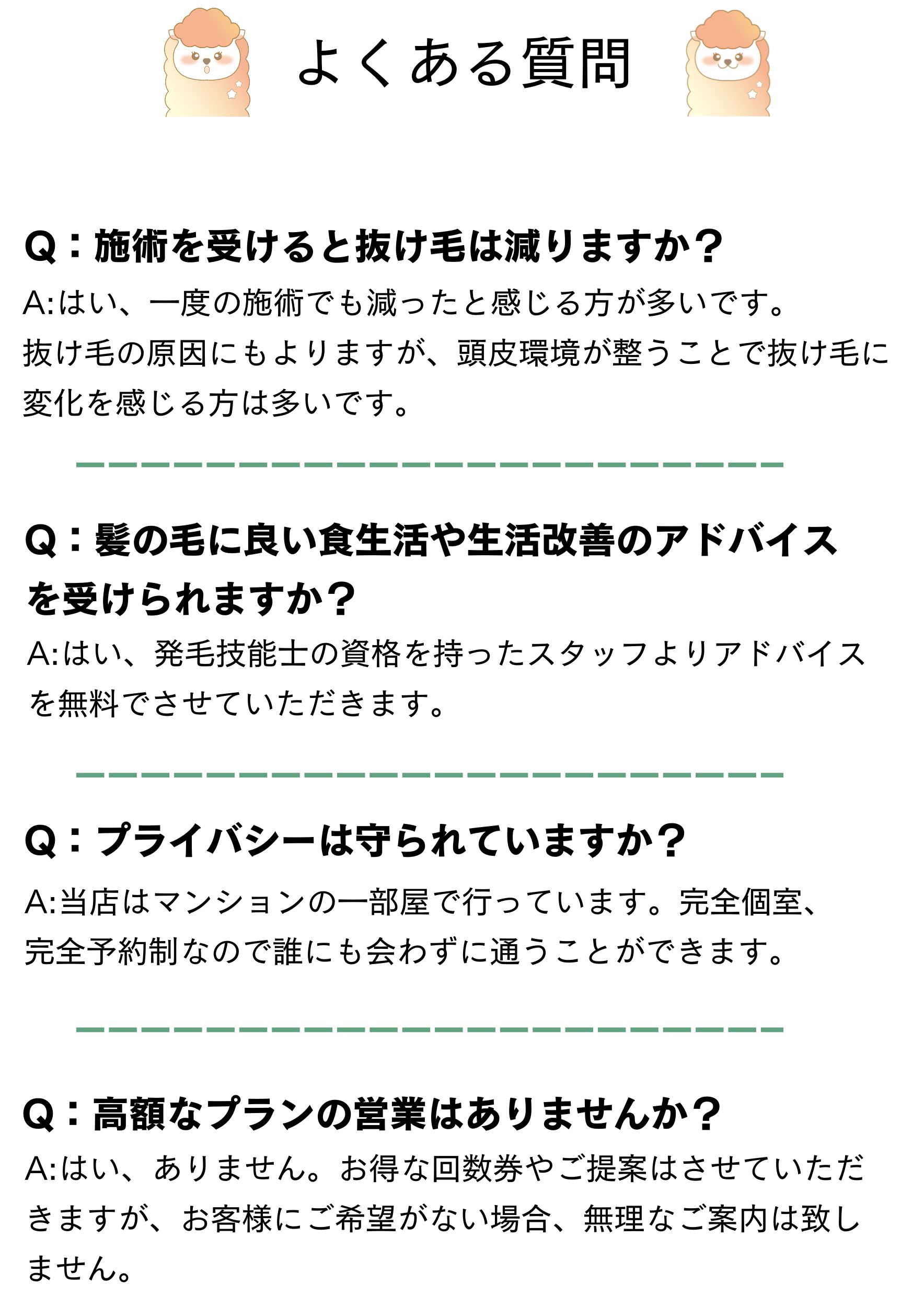 よくある質問
Q：施術を受けると抜け毛は減りますか？
A:はい、一度の施術でも減ったと感じる方が多いです。
抜け毛の原因にもよりますが、頭皮環境が整うことで抜け毛に変化を感じる方は多いです。
Q：髪の毛に良い食生活や生活改善のアドバイスを受けられますか？
A:はい、発毛技能士の資格を持ったスタッフよりアドバイスを無料でさせていただきます。
Q：プライバシーは守られていますか？
A:当店はマンションの一部屋で行っています。完全個室、完全予約制なので誰にも会わずに通うことができます。
A:はい、ありません。お得な回数券やご提案はさせていただきますが、お客様にご希望がない場合、無理なご案内は致しません。
Q：高額なプランの営業はありませんか？
